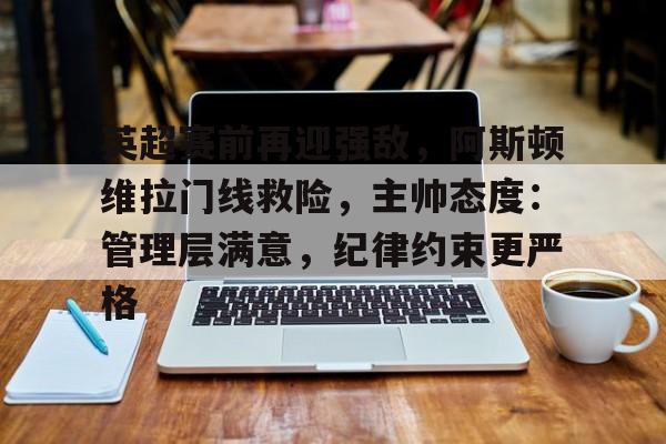 爱游戏品牌互动-英超赛前再迎强敌，阿斯顿维拉门线救险，主帅态度：管理层满意，纪律约束更严格的简单介绍